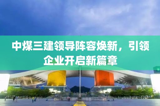 中煤三建領(lǐng)導(dǎo)陣容煥新，引領(lǐng)企業(yè)開(kāi)啟新篇章