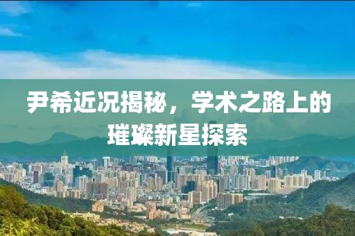尹希近況揭秘，學(xué)術(shù)之路上的璀璨新星探索