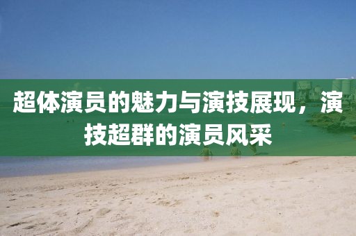 超體演員的魅力與演技展現(xiàn)，演技超群的演員風(fēng)采