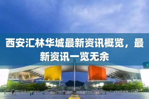 西安匯林華城最新資訊概覽，最新資訊一覽無余