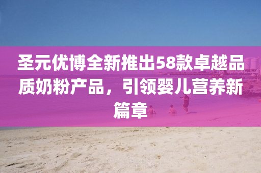 圣元優(yōu)博全新推出58款卓越品質(zhì)奶粉產(chǎn)品，引領(lǐng)嬰兒營(yíng)養(yǎng)新篇章