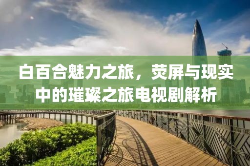 白百合魅力之旅，熒屏與現(xiàn)實(shí)中的璀璨之旅電視劇解析